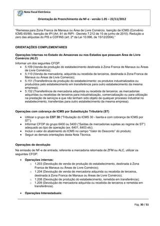 Nota Fiscal Eletrônica

Orientação de Preenchimento da NF-e - versão 1.05 – 22/11/2012
“Remessa para Zona Franca de Manaus ou Área de Livre Comércio. Isenção de ICMS (Convênio
ICMS 65/88). Isenção de IPI (Art. 81 do RIPI - Decreto 7.212 de 15 de junho de 2010). Redução a
zero das alíquotas do PIS e COFINS (art. 2º da Lei 10.996, de 15/12/2004).”
ORIENTAÇÕES COMPLEMENTARES
Operações Internas no Estado do Amazonas ou nos Estados que possuam Área de Livre
Comércio (ALC)
Informar um dos seguintes CFOP:
5.109 (Venda de produção do estabelecimento destinada à Zona Franca de Manaus ou Áreas
de Livre Comércio);
5.110 (Venda de mercadoria, adquirida ou recebida de terceiros, destinada à Zona Franca de
Manaus ou Áreas de Livre Comercio);
5.151 (Transferência de produção do estabelecimento: os produtos industrializados ou
produzidos pelo estabelecimento em transferência para outro estabelecimento da mesma
empresa);
5.152 (Transferência de mercadoria adquirida ou recebida de terceiros: as mercadorias
adquiridas ou recebidas de terceiros para industrialização, comercialização ou para utilização
na prestação de serviços e que não tenham sido objeto de qualquer processo industrial no
estabelecimento, transferidas para outro estabelecimento da mesma empresa).
Operações com cobrança de ICMS por Substituição Tributária (ST)
Utilizar o grupo de CST 30 (“Tributação do ICMS 30 - Isenta e com cobrança de ICMS por
ST”);
Informar CFOP do grupo 6400 ou 5400 (“Saídas de mercadorias sujeitas ao regime de ST”)
adequado ao tipo de operação (ex. 6401, 6403 etc);
Incluir o valor do abatimento do ICMS no campo “Valor do Desconto” do produto;
Seguir as demais orientações desta Nota Técnica.
Operações de devolução
Na emissão de NF-e de entrada, referente a mercadoria retornada de ZFM ou ALC, utilizar os
seguintes CFOP:
Operações internas:
o 1.203 (Devolução de venda de produção do estabelecimento, destinada à Zona
Franca de Manaus ou Áreas de Livre Comércio);
o 1.204 (Devolução de venda de mercadoria adquirida ou recebida de terceiros,
destinada à Zona Franca de Manaus ou Áreas de Livre Comércio);
o 1.208 (Devolução de produção do estabelecimento, remetida em transferência);
o 1.209 (Devolução de mercadoria adquirida ou recebida de terceiros e remetida em
transferência).
Operações Interestaduais:
_________________________________________________________________________________________
Pág. 30 / 51

 