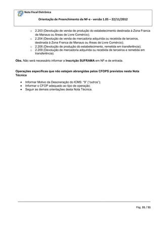 Nota Fiscal Eletrônica

Orientação de Preenchimento da NF-e - versão 1.05 – 22/11/2012
o

2.203 (Devolução de venda de produção do estabelecimento destinada à Zona Franca
de Manaus ou Áreas de Livre Comércio);
o 2.204 (Devolução de venda de mercadoria adquirida ou recebida de terceiros,
destinada à Zona Franca de Manaus ou Áreas de Livre Comércio);
o 2.208 (Devolução de produção do estabelecimento, remetida em transferência);
o 2.209 (Devolução de mercadoria adquirida ou recebida de terceiros e remetida em
transferência).
Obs. Não será necessário informar a Inscrição SUFRAMA em NF-e de entrada.

Operações específicas que não estejam abrangidas pelos CFOPS previstos nesta Nota
Técnica
Informar Motivo da Desoneração do ICMS: “9” (“outros”);
Informar o CFOP adequado ao tipo de operação;
Seguir as demais orientações desta Nota Técnica.

_________________________________________________________________________________________
Pág. 31 / 51

 