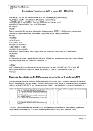 Nota Fiscal Eletrônica

Orientação de Preenchimento da NF-e - versão 1.05 – 22/11/2012

<vICMSOp>180.00</vICMSOp> Valor do ICMS da Operação (campo novo)
<pDif>33.33</pDif > Percentual de diferimento (campo novo)
<vICMSDif>60.00</vICMSDif> Valor do ICMS diferido (campo novo)
<vICMS>120.00</vICMS> Valor do ICMS devido
<ICMS51>
<ICMS>
Assim, enquanto não houver a adequação da estrutura do ICMS 51 – Diferimento, os casos de
diferimento parcial devem ser informados no grupo ICMS90 da seguinte forma:
<ICMS>
<ICMS90>
<orig>0</orig>
<CST>90</CST>
<modBC>3</modBC>
<vBC>1000.00</vBC>
<pICMS>18.00</pICMS>
<vICMS>120.00</vICMS> Este campo deve ser informado com o valor do ICMS devido
</ICMS90>
</ICMS>
A informação de que o imposto foi parcialmente diferido e o seu valor seguido do correspondente
dispositivo legal deve ser informado na tag infCpl:
<infAdic>
<infCpl>Operação com diferimento parcial do imposto no valor de R$ 60,00 ( 33,33% de R$
180,00) nos termos do inciso I do art.96 do Decreto n° 1.980/07 (RICMS/PR). </infCpl>
</infAdic>

Dispensa da emissão da DI, DSI ou outro documento controlado pela RFB
Nos casos específicos de emissão de NF-e com CFOP iniciado com 3 que não constem da exceção
à regra de validação disposta abaixo, deverão ser informados os números de referência ao processo
de importação (DI, DSI, NTS, etc.) ou a expressão “NIHIL” caso não haja documento de referência:

Com isso, os contribuintes que emitirem nota fiscal eletrônica referente às mercadorias importadas
dispensadas da emissão da DI ou DSI deverão preencher os campos da seguinte forma:
_________________________________________________________________________________________
Pág. 4 / 51

 