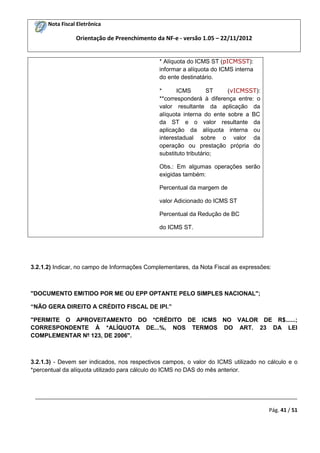 Nota Fiscal Eletrônica

Orientação de Preenchimento da NF-e - versão 1.05 – 22/11/2012

* Alíquota do ICMS ST (pICMSST):
informar a alíquota do ICMS interna
do ente destinatário.
*
ICMS
ST
(vICMSST):
**corresponderá à diferença entre: o
valor resultante da aplicação da
alíquota interna do ente sobre a BC
da ST e o valor resultante da
aplicação da alíquota interna ou
interestadual sobre o valor da
operação ou prestação própria do
substituto tributário;
Obs.: Em algumas operações serão
exigidas também:
Percentual da margem de
valor Adicionado do ICMS ST
Percentual da Redução de BC
do ICMS ST.

3.2.1.2) Indicar, no campo de Informações Complementares, da Nota Fiscal as expressões:

"DOCUMENTO EMITIDO POR ME OU EPP OPTANTE PELO SIMPLES NACIONAL";
“NÃO GERA DIREITO A CRÉDITO FISCAL DE IPI.”
"PERMITE O APROVEITAMENTO DO *CRÉDITO DE ICMS NO VALOR DE R$......;
CORRESPONDENTE À *ALÍQUOTA DE...%, NOS TERMOS DO ART. 23 DA LEI
COMPLEMENTAR Nº 123, DE 2006".

3.2.1.3) - Devem ser indicados, nos respectivos campos, o valor do ICMS utilizado no cálculo e o
*percentual da alíquota utilizado para cálculo do ICMS no DAS do mês anterior.

_________________________________________________________________________________________
Pág. 41 / 51

 