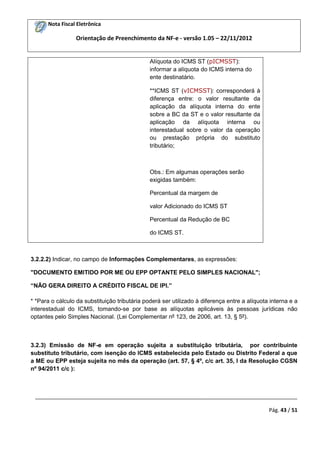 Nota Fiscal Eletrônica

Orientação de Preenchimento da NF-e - versão 1.05 – 22/11/2012

Alíquota do ICMS ST (pICMSST):
informar a alíquota do ICMS interna do
ente destinatário.
**ICMS ST (vICMSST): corresponderá à
diferença entre: o valor resultante da
aplicação da alíquota interna do ente
sobre a BC da ST e o valor resultante da
aplicação da alíquota interna ou
interestadual sobre o valor da operação
ou prestação própria do substituto
tributário;

Obs.: Em algumas operações serão
exigidas também:
Percentual da margem de
valor Adicionado do ICMS ST
Percentual da Redução de BC
do ICMS ST.

3.2.2.2) Indicar, no campo de Informações Complementares, as expressões:
"DOCUMENTO EMITIDO POR ME OU EPP OPTANTE PELO SIMPLES NACIONAL";
“NÃO GERA DIREITO A CRÉDITO FISCAL DE IPI.”
* *Para o cálculo da substituição tributária poderá ser utilizado à diferença entre a alíquota interna e a
interestadual do ICMS, tomando-se por base as alíquotas aplicáveis às pessoas jurídicas não
optantes pelo Simples Nacional. (Lei Complementar nº 123, de 2006, art. 13, § 5º).

3.2.3) Emissão de NF-e em operação sujeita a substituição tributária, por contribuinte
substituto tributário, com isenção do ICMS estabelecida pelo Estado ou Distrito Federal a que
a ME ou EPP esteja sujeita no mês da operação (art. 57, § 4º, c/c art. 35, I da Resolução CGSN
nº 94/2011 c/c ):

_________________________________________________________________________________________
Pág. 43 / 51

 