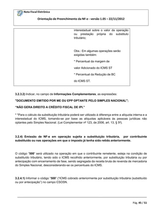 Nota Fiscal Eletrônica

Orientação de Preenchimento da NF-e - versão 1.05 – 22/11/2012

interestadual sobre o valor da operação
ou prestação própria do substituto
tributário;

Obs.: Em algumas operações serão
exigidas também:
* Percentual da margem de
valor Adicionado do ICMS ST
* Percentual da Redução de BC
do ICMS ST.

3.2.3.2) Indicar, no campo de Informações Complementares, as expressões:
"DOCUMENTO EMITIDO POR ME OU EPP OPTANTE PELO SIMPLES NACIONAL";
“NÃO GERA DIREITO A CRÉDITO FISCAL DE IPI.”
* *Para o cálculo da substituição tributária poderá ser utilizado à diferença entre a alíquota interna e a
interestadual do ICMS, tomando-se por base as alíquotas aplicáveis às pessoas jurídicas não
optantes pelo Simples Nacional. (Lei Complementar nº 123, de 2006, art. 13, § 5º).

3.2.4) Emissão de NF-e em operação sujeita a substituição tributária, por contribuinte
substituído ou nas operações em que o imposto já tenha sido retido anteriormente.

O código “500” será utilizado na operação em que o contribuinte remetente, esteja na condição de
substituído tributário, tendo sido o ICMS recolhido anteriormente, por substituição tributária ou por
antecipação com encerramento de fase, sendo segregada da receita bruta de revenda de mercadoria
do Simples Nacional, desconsiderando-se os percentuais do ICMS.

3.2.4.1) Informar o código “500” (“ICMS cobrado anteriormente por substituição tributária (substituído
ou por antecipação”) no campo CSOSN.

_________________________________________________________________________________________
Pág. 45 / 51

 