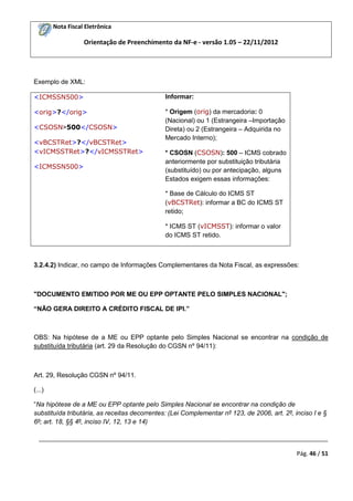 Nota Fiscal Eletrônica

Orientação de Preenchimento da NF-e - versão 1.05 – 22/11/2012

Exemplo de XML:
<ICMSSN500>

Informar:

<orig>?</orig>

* Origem (orig) da mercadoria: 0
(Nacional) ou 1 (Estrangeira –Importação
Direta) ou 2 (Estrangeira – Adquirida no
Mercado Interno);

<CSOSN>500</CSOSN>
<vBCSTRet>?</vBCSTRet>
<vICMSSTRet>?</vICMSSTRet>
<ICMSSN500>

* CSOSN (CSOSN): 500 – ICMS cobrado
anteriormente por substituição tributária
(substituído) ou por antecipação, alguns
Estados exigem essas informações:
* Base de Cálculo do ICMS ST
(vBCSTRet): informar a BC do ICMS ST
retido;
* ICMS ST (vICMSST): informar o valor
do ICMS ST retido.

3.2.4.2) Indicar, no campo de Informações Complementares da Nota Fiscal, as expressões:

"DOCUMENTO EMITIDO POR ME OU EPP OPTANTE PELO SIMPLES NACIONAL";
“NÃO GERA DIREITO A CRÉDITO FISCAL DE IPI.”

OBS: Na hipótese de a ME ou EPP optante pelo Simples Nacional se encontrar na condição de
substituída tributária (art. 29 da Resolução do CGSN nº 94/11):

Art. 29, Resolução CGSN nº 94/11.
(...)
“Na hipótese de a ME ou EPP optante pelo Simples Nacional se encontrar na condição de
substituída tributária, as receitas decorrentes: (Lei Complementar nº 123, de 2006, art. 2º, inciso I e §
6º; art. 18, §§ 4º, inciso IV, 12, 13 e 14)
_________________________________________________________________________________________
Pág. 46 / 51

 
