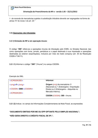 Nota Fiscal Eletrônica

Orientação de Preenchimento da NF-e - versão 1.05 – 22/11/2012

I - da revenda de mercadorias sujeitas à substituição tributária deverão ser segregadas na forma da
alínea "b" do inciso I do art. 25.”

3.3) Operações não tributadas

3.3.1) Emissão de NF-e em operação imune:

O código “300” refere-se a operações imunes de tributação pelo ICMS, no Simples Nacional, tais
como operações com livros, jornais, periódicos e o papel destinado à sua impressão e operações
destinadas ao exterior (exportações), inclusive por meio de trade company (art. 30 da Resolução
CGSN nº 94/11).

3.3.1.1) Informar o código “300” (“Imune”) no campo CSOSN.

Exemplo de XML:
<ICMSSN300>

Informar:

<orig>?</orig>

Origem (orig) da mercadoria: 0
(Nacional) ou 1 (Estrangeira –Importação
Direta) ou 2 (Estrangeira – Adquirida no
Mercado Interno);

<CSOSN>300</CSOSN>
<ICMSSN300>

CSOSN (CSOSN): 300 – Imune.

3.3.1.2) Indicar, no campo de Informações Complementares da Nota Fiscal, as expressões:

“DOCUMENTO EMITIDO POR ME OU EPP OPTANTE PELO SIMPLES NACIONAL";
“NÃO GERA DIREITO A CRÉDITO FISCAL DE IPI.”;
_________________________________________________________________________________________
Pág. 47 / 51

 