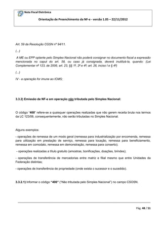 Nota Fiscal Eletrônica

Orientação de Preenchimento da NF-e - versão 1.05 – 22/11/2012

Art. 59 da Resolução CGSN nº 94/11.
(...)
A ME ou EPP optante pelo Simples Nacional não poderá consignar no documento fiscal a expressão
mencionada no caput do art. 58, ou caso já consignada, deverá inutilizá-la, quando: (Lei
Complementar nº 123, de 2006, art. 23, §§ 1º, 2º e 4º; art. 26, inciso I e § 4º)
(...)
IV - a operação for imune ao ICMS;

3.3.2) Emissão de NF-e em operação não tributada pelo Simples Nacional:

O código “400” refere-se a quaisquer operações realizadas que não gerem receita bruta nos termos
da LC 123/06, consequentemente, não serão tributadas no Simples Nacional.

Alguns exemplos:
- operações de remessa de um modo geral (remessa para industrialização por encomenda, remessa
para utilização em prestação de serviço, remessa para locação, remessa para beneficiamento,
remessa em comodato, remessa em demonstração, remessa para conserto);
- operações realizadas a título gratuito (amostras, bonificações, doações, brindes);
- operações de transferência de mercadorias entre matriz e filial mesmo que entre Unidades da
Federação distintas;
- operações de transferência de propriedade (onde exista o sucessor e o sucedido).

3.3.2.1) Informar o código “400” (“Não tributada pelo Simples Nacional”) no campo CSOSN.

_________________________________________________________________________________________
Pág. 48 / 51

 