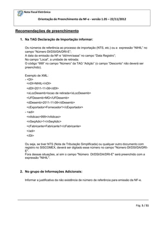 Nota Fiscal Eletrônica

Orientação de Preenchimento da NF-e - versão 1.05 – 22/11/2012

Recomendações de preenchimento
1. Na TAG Declaração de Importação informar:
Os números de referência ao processo de importação (NTS, etc.) ou a expressão “NIHIL” no
campo “Número DI/DSI/DA/DRI-E”;
A data da emissão da NF-e “dd/mm/aaaa” no campo “Data Registro”;
No campo “Local”, a unidade de retirada;
O código “999” no campo “Número” da TAG “Adição” (o campo “Desconto” não deverá ser
preenchido).
Exemplo de XML:
- <DI>
<nDI>NIHIL</nDI>
<dDI>2011-11-08</dDI>
<xLocDesemb>locao de retirada</xLocDesemb>
<UFDesemb>MG</UFDesemb>
<dDesemb>2011-11-08</dDesemb>
<cExportador>Fornecedor1</cExportador>
- <adi>
<nAdicao>999</nAdicao>
<nSeqAdic>1</nSeqAdic>
<cFabricante>Fabricante1</cFabricante>
</adi>
</DI>
Ou seja, se tiver NTS (Nota de Tributação Simplificada) ou qualquer outro documento com
registro no SISCOMEX, deverá ser digitado esse número no campo "Número DI/DSI/DA/DRIE".
Fora dessas situações, aí sim o campo "Número DI/DSI/DA/DRI-E" será preenchido com a
expressão "NIHIL".

2. No grupo de Informações Adicionais:
Informar a justificativa da não existência de número de referência para emissão da NF-e.

_________________________________________________________________________________________
Pág. 5 / 51

 