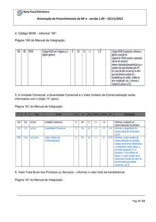 Nota Fiscal Eletrônica

Orientação de Preenchimento da NF-e - versão 1.05 – 22/11/2012

4. Código NCM – informar “00”.
Página 160 do Manual de Integração:

5. A Unidade Comercial, a Quantidade Comercial e o Valor Unitário de Comercialização serão
informados com o dígito “0” (zero).
Página 161 do Manual de Integração:

6. Valor Total Bruto dos Produtos ou Serviços – informar o valor total da transferência.
Página 161 do Manual de Integração:

_________________________________________________________________________________________
Pág. 9 / 51

 