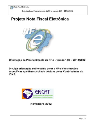 Nota Fiscal Eletrônica

Orientação de Preenchimento da NF-e - versão 1.05 – 22/11/2012

Projeto Nota Fiscal Eletrônica

Orientação de Preenchimento da NF-e - versão 1.05 – 22/11/2012

Divulga orientação sobre como gerar a NF-e em situações
específicas que têm suscitado dúvidas pelos Contribuintes do
ICMS.

Novembro-2012

_________________________________________________________________________________________
Pág. 1 / 51

 