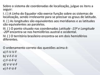 Sobre o sistema de coordenadas de localização, julgue os itens a
seguir:
I. ( ) A Linha do Equador não exerce função sobre os sistemas de
localização, sendo irrelevante para se precisar os graus de latitude.
II. ( ) As longitudes são equivalentes aos meridianos e as latitudes
são equivalentes ao paralelos.
III. ( ) O ponto situado nas coordenadas Latitude -15º e Longitude
-20º encontra-se nos hemisférios austral e ocidental.
IV. ( ) O território brasileiro encontra-se em dois hemisférios
diferentes.
O ordenamento correto das questões acima é:
a) F-V-V-F
b) V-F-F-V
c) F-V-F-V
d) V-V-V-F
e) F-F-V-F
 