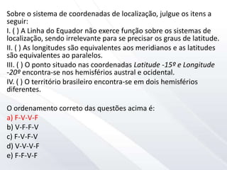 Sobre o sistema de coordenadas de localização, julgue os itens a
seguir:
I. ( ) A Linha do Equador não exerce função sobre os sistemas de
localização, sendo irrelevante para se precisar os graus de latitude.
II. ( ) As longitudes são equivalentes aos meridianos e as latitudes
são equivalentes ao paralelos.
III. ( ) O ponto situado nas coordenadas Latitude -15º e Longitude
-20º encontra-se nos hemisférios austral e ocidental.
IV. ( ) O território brasileiro encontra-se em dois hemisférios
diferentes.
O ordenamento correto das questões acima é:
a) F-V-V-F
b) V-F-F-V
c) F-V-F-V
d) V-V-V-F
e) F-F-V-F
 