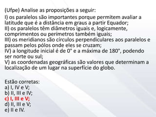 (Ufpe) Analise as proposições a seguir:
I) os paralelos são importantes porque permitem avaliar a
latitude que é a distância em graus a partir Equador;
II) os paralelos têm diâmetros iguais e, logicamente,
comprimentos ou perímetros também iguais;
III) os meridianos são círculos perpendiculares aos paralelos e
passam pelos pólos onde eles se cruzam;
IV) a longitude inicial é de 0° e a máxima de 180°, podendo
ser norte ou sul;
V) as coordenadas geográficas são valores que determinam a
localização de um lugar na superfície do globo.
Estão corretas:
a) I, IV e V;
b) II, III e IV;
c) I, III e V;
d) II, III e V;
e) II e IV.
 