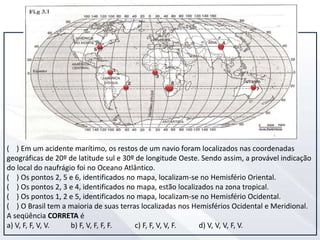 ( ) Em um acidente marítimo, os restos de um navio foram localizados nas coordenadas
geográficas de 20º de latitude sul e 30º de longitude Oeste. Sendo assim, a provável indicação
do local do naufrágio foi no Oceano Atlântico.
( ) Os pontos 2, 5 e 6, identificados no mapa, localizam-se no Hemisfério Oriental.
( ) Os pontos 2, 3 e 4, identificados no mapa, estão localizados na zona tropical.
( ) Os pontos 1, 2 e 5, identificados no mapa, localizam-se no Hemisfério Ocidental.
( ) O Brasil tem a maioria de suas terras localizadas nos Hemisférios Ocidental e Meridional.
A seqüência CORRETA é
a) V, F, F, V, V. b) F, V, F, F, F. c) F, F, V, V, F. d) V, V, V, F, V.
 