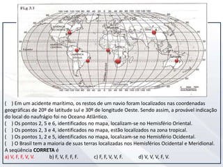 ( ) Em um acidente marítimo, os restos de um navio foram localizados nas coordenadas
geográficas de 20º de latitude sul e 30º de longitude Oeste. Sendo assim, a provável indicação
do local do naufrágio foi no Oceano Atlântico.
( ) Os pontos 2, 5 e 6, identificados no mapa, localizam-se no Hemisfério Oriental.
( ) Os pontos 2, 3 e 4, identificados no mapa, estão localizados na zona tropical.
( ) Os pontos 1, 2 e 5, identificados no mapa, localizam-se no Hemisfério Ocidental.
( ) O Brasil tem a maioria de suas terras localizadas nos Hemisférios Ocidental e Meridional.
A seqüência CORRETA é
a) V, F, F, V, V. b) F, V, F, F, F. c) F, F, V, V, F. d) V, V, V, F, V.
 