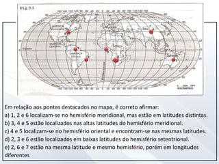 Em relação aos pontos destacados no mapa, é correto afirmar:
a) 1, 2 e 6 localizam-se no hemisfério meridional, mas estão em latitudes distintas.
b) 3, 4 e 5 estão localizados nas altas latitudes do hemisfério meridional.
c) 4 e 5 localizam-se no hemisfério oriental e encontram-se nas mesmas latitudes.
d) 2, 3 e 6 estão localizados em baixas latitudes do hemisfério setentrional.
e) 2, 6 e 7 estão na mesma latitude e mesmo hemisfério, porém em longitudes
diferentes
 