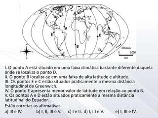 I. O ponto A está situado em uma faixa climática bastante diferente daquela
onde se localiza o ponto D.
II. O ponto B localiza-se em uma faixa de alta latitude e altitude.
III. Os pontos E e C estão situados praticamente a mesma distância
longitudinal de Greenwich.
IV. O ponto E apresenta menor valor de latitude em relação ao ponto B.
V. Os pontos A e D estão situados praticamente a mesma distância
latitudinal do Equador.
Estão corretas as afirmativas
a) III e IV. b) I, II, III e V. c) I e II. d) I, III e V. e) I, III e IV.
 