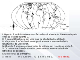 I. O ponto A está situado em uma faixa climática bastante diferente daquela
onde se localiza o ponto D.
II. O ponto B localiza-se em uma faixa de alta latitude e altitude.
III. Os pontos E e C estão situados praticamente a mesma distância
longitudinal de Greenwich.
IV. O ponto E apresenta menor valor de latitude em relação ao ponto B.
V. Os pontos A e D estão situados praticamente a mesma distância
latitudinal do Equador.
Estão corretas as afirmativas
a) III e IV. b) I, II, III e V. c) I e II. d) I, III e V. e) I, III e IV.
 