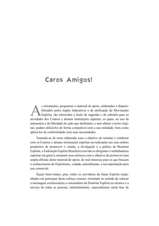 Caros Amigos!


         s orientações, programas e material de apoio, elaborados e disponi-

A        bilizados pelos órgãos federativos e de unificação do Movimento
         Espírita, são oferecidos a título de sugestão e de subsídio para as
atividades dos Centros e demais instituições espíritas, os quais, no uso da
autonomia e da liberdade de ação que desfrutam, e sem alterar o texto origi-
nal, podem utilizá-los de forma compatível com a sua realidade, bem como
aplicá-los de conformidade com suas necessidades.
     Tratando-se de texto elaborado com o objetivo de orientar e colaborar
com os Centros e demais instituições espíritas na realização aos seus nobres
propósitos de promover o estudo, a divulgação e a prática da Doutrina
Espírita, a Federação Espírita Brasileira convida os dirigentes e trabalhadores
espíritas em geral a somarem seus esforços com o objetivo de promover uma
ampla difusão deste material de apoio, de real interesse para os que buscam
o conhecimento do Espiritismo, vedada, naturalmente, a sua reprodução para
uso comercial.
     Sejam bem-vindos, pois, todos os servidores da Seara Espírita empe-
nhados em participar deste esforço comum, orientado no sentido de colocar
a mensagem esclarecedora e consoladora da Doutrina Espírita ao alcance e a
serviço de todas as pessoas, indistintamente, especialmente nesta fase de
 