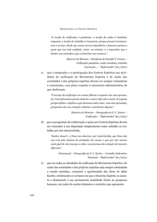 O RIENTAÇÃO   AO   C ENTRO E SPÍRITA


              “A tarefa da unificação é paulatina; a tarefa da união é imediata,
              enquanto a tarefa do trabalho é incessante, porque jamais terminare-
              mos o serviço, desde que somos servos imperfeitos, e fazemos apenas a
              parte que nos está confiada. Amar, no entanto, é o impositivo que o
              Senhor nos concedeu e que a Doutrina nos restaura.”

                            (Bezerra de Menezes - Psicofonia de Divaldo P. Franco –
                                      Unificação paulatina, união imediata, trabalho
                                               incessante... – “Reformador” fev./1976.)

      c)   que a integração e a participação dos Centros Espíritas nas ativi-
           dades de unificação do Movimento Espírita e de união das
           sociedades e dos próprios espíritas devem ser sempre voluntárias
           e conscientes, com pleno respeito à autonomia administrativa de
           que desfrutam;

              “O serviço da unificação em nossas fileiras é urgente mas não apressa-
              do. Uma afirmativa parece destruir a outra. Mas não é assim. É urgente
              porque define o objetivo a que devemos todos visar; mas não apressado,
              porquanto não nos compete violentar consciência alguma.”

                                (Bezerra de Menezes – Psicografia de F. C. Xavier –
                                                Unificação – “Reformador” dez./1975.)

      d)   que os programas de colaboração e apoio aos Centros Espíritas devem
           ser colocados à sua disposição simplesmente como subsídio ao tra-
           balho por eles desenvolvido;

              “Senhor Jesus! (...) Faze-nos observar, por misericórdia, que Deus não
              nos cria pelo sistema de produção em massa e que por isto mesmo
              cada qual de nós enxerga a vida e os processos de evolução de maneira
              diferente.”

                     (Emmanuel – Psicografia de F. C. Xavier – Conselho Federativo
                                                  Nacional – “Reformador” fev./1973.)

      e)   que em todas as atividades de unificação do Movimento Espírita e de
           união das sociedades e dos próprios espíritas seja sempre estimulado
           o estudo metódico, constante e aprofundado das obras de Allan
           Kardec, enfatizando-se as bases em que a Doutrina Espírita se assen-
           ta e destacando a sua permanente atualidade frente ao progresso
           humano, em razão do caráter dinâmico e evolutivo que apresenta;



120
 