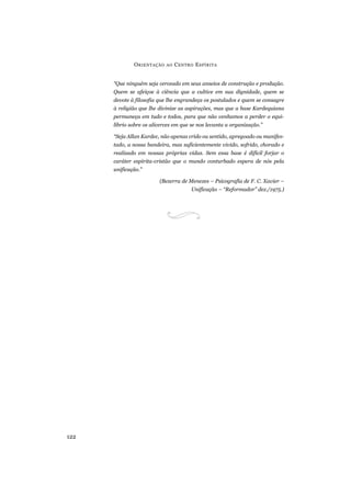 O RIENTAÇÃO   AO   C ENTRO E SPÍRITA


      “Que ninguém seja cerceado em seus anseios de construção e produção.
      Quem se afeiçoe à ciência que a cultive em sua dignidade, quem se
      devote à filosofia que lhe engrandeça os postulados e quem se consagre
      à religião que lhe divinize as aspirações, mas que a base Kardequiana
      permaneça em tudo e todos, para que não venhamos a perder o equi-
      líbrio sobre os alicerces em que se nos levanta a organização.”

      “Seja Allan Kardec, não apenas crido ou sentido, apregoado ou manifes-
      tado, a nossa bandeira, mas suficientemente vivido, sofrido, chorado e
      realizado em nossas próprias vidas. Sem essa base é difícil forjar o
      caráter espírita-cristão que o mundo conturbado espera de nós pela
      unificação.”

                         (Bezerra de Menezes – Psicografia de F. C. Xavier –
                                       Unificação – “Reformador” dez./1975.)




122
 