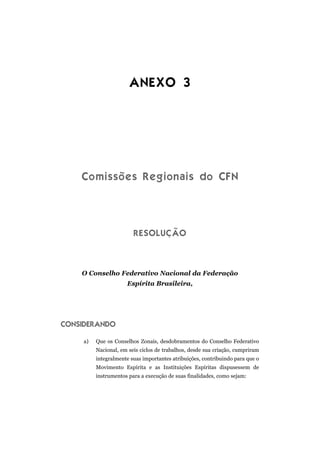 ANEXO 3




    Comissões Regionais do CFN




                         RESOLUÇÃO



    O Conselho Federativo Nacional da Federação
                      Espírita Brasileira,




CONSIDERANDO

     a)   Que os Conselhos Zonais, desdobramentos do Conselho Federativo
          Nacional, em seis ciclos de trabalhos, desde sua criação, cumpriram
          integralmente suas importantes atribuições, contribuindo para que o
          Movimento Espírita e as Instituições Espíritas dispusessem de
          instrumentos para a execução de suas finalidades, como sejam:
 