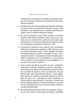 O RIENTAÇÃO   AO   C ENTRO E SPÍRITA


         a importância e as diretrizes do trabalho de união dos espíri-
         tas e das instituições espíritas e de unificação do Movimento
         Espírita brasileiro.
     4 – Na década de 1960, foram realizados os Simpósios Regionais
         em todo o Brasil, nas regiões Norte, Nordeste, Centro e Sul,
         enfocando, mais objetivamente, o trabalho operacional dos
         grupos, centros e demais instituições espíritas.
     5 – No início da década de 1970, foram criados os Conselhos
         Zonais do CFN (Norte, Nordeste, Centro e Sul), que se reu-
         niam uma vez a cada semestre, cada vez em uma região, para
         estudar temas de interesse do Movimento Espírita, escolhi-
         dos e deliberados nas Reuniões Plenárias do CFN.
     6 – No período de outubro de 1975 a abril de 1977, as Entidades
         Federativas Estaduais que integram o CFN realizaram estu-
         dos mais aprofundados sobre o Centro Espírita, concluídos
         na Reunião Plenária do CFN de novembro de 1977, com a
         aprovação do texto “A adequação do Centro Espírita para o
         melhor atendimento de suas finalidades”, o qual destaca
         “como entender o Centro Espírita em sua abrangência” e “o
         que cabe a ele realizar”. (Anexo 1)
     7 – Nessa reunião do CFN de novembro de 1977, as Entidades
         Federativas Estaduais decidiram continuar estudando o
         Centro Espírita no Quarto Ciclo de Reuniões Zonais (realiza-
         do no período de março de 1978 a novembro de 1979, em
         Manaus-AM, João Pessoa-PB, Brasília-DF e Porto Alegre-
         RS), estudo este concluído na Reunião Plenária do CFN de
         julho de 1980, com a aprovação do texto “Orientação ao
         Centro Espírita”, que, enfocando o “como fazer”, oferece uma
         série de sugestões práticas ao Centro Espírita para o exercício
         das suas atividades básicas, com vistas ao estudo, à difusão e
         à prática do Espiritismo.
     8 – No Quinto Ciclo de Reuniões Zonais, foi estudado e elabora-
         do um texto voltado à Orientação aos Órgãos e Entidades


14
 