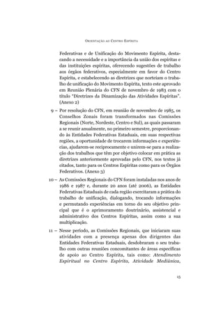 O RIENTAÇÃO   AO   C ENTRO E SPÍRITA


     Federativas e de Unificação do Movimento Espírita, desta-
     cando a necessidade e a importância da união dos espíritas e
     das instituições espíritas, oferecendo sugestões de trabalho
     aos órgãos federativos, especialmente em favor do Centro
     Espírita, e estabelecendo as diretrizes que norteiam o traba-
     lho de unificação do Movimento Espírita, texto este aprovado
     em Reunião Plenária do CFN de novembro de 1983 com o
     título “Diretrizes da Dinamização das Atividades Espíritas”.
     (Anexo 2)
 9 – Por resolução do CFN, em reunião de novembro de 1985, os
     Conselhos Zonais foram transformados nas Comissões
     Regionais (Norte, Nordeste, Centro e Sul), as quais passaram
     a se reunir anualmente, no primeiro semestre, proporcionan-
     do às Entidades Federativas Estaduais, em suas respectivas
     regiões, a oportunidade de trocarem informações e experiên-
     cias, ajudarem-se reciprocamente e unirem-se para a realiza-
     ção dos trabalhos que têm por objetivo colocar em prática as
     diretrizes anteriormente aprovadas pelo CFN, nos textos já
     citados, tanto para os Centros Espíritas como para os Órgãos
     Federativos. (Anexo 3)
10 – As Comissões Regionais do CFN foram instaladas nos anos de
     1986 e 1987 e, durante 20 anos (até 2006), as Entidades
     Federativas Estaduais de cada região exercitaram a prática do
     trabalho de unificação, dialogando, trocando informações
     e permutando experiências em torno do seu objetivo prin-
     cipal que é o aprimoramento doutrinário, assistencial e
     administrativo dos Centros Espíritas, assim como a sua
     multiplicação.
11 – Nesse período, as Comissões Regionais, que iniciaram suas
     atividades com a presença apenas dos dirigentes das
     Entidades Federativas Estaduais, desdobraram o seu traba-
     lho com outras reuniões concomitantes de áreas específicas
     de apoio ao Centro Espírita, tais como: Atendimento
     Espiritual no Centro Espírita, Atividade Mediúnica,


                                                                15
 