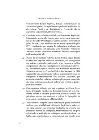 O RIENTAÇÃO   AO   C ENTRO E SPÍRITA


          Comunicação Social Espírita, Estudo Sistematizado da
          Doutrina Espírita, Evangelização Espírita da Infância e da
          Juventude, Serviço de Assistência e Promoção Social
          Espírita e Capacitação Administrativa.
     12 – Com base nesse trabalho realizado nas Comissões Regionais,
          foi proposto um estudo visando a um aprimoramento e atua-
          lização do texto “Orientação ao Centro Espírita” aprovado em
          julho de 1980, sem envolver outros textos aprovados pelo
          CFN; estudo este que, depois de elaborado e analisado por
          várias comissões, foi aprovado pelo Conselho Federativo
          Nacional em sua reunião de novembro de 2006 e que agora
          está sendo publicado.
     13 – Diante da necessidade cada vez maior de uma ampla difusão
          da Doutrina Espírita, mediante seu estudo, sua divulgação e
          sua prática, ajudando e orientando o ser humano a melhor
          compreender a fase de transição que o nosso mundo atraves-
          sa, entendemos que o trabalho das Entidades Federativas
          Estaduais, unidas no Conselho Federativo Nacional da FEB,
          representa uma contribuição valiosa especialmente para os
          dirigentes e trabalhadores dos Centros Espíritas, que
          enfrentam desafios cada vez mais complexos para a execução
          dos seus nobres propósitos de colocar em prática os princí-
          pios doutrinários.
     14 – Cabe ressaltar, todavia, que toda e qualquer atividade de es-
          tudo, divulgação e prática da Doutrina Espírita só será real-
          mente correta e eficiente quando for executada dentro dos
          princípios morais que norteiam a prática do Evangelho de
          Jesus, guia e modelo para a Humanidade.
     15 – Neste sentido, compete a cada trabalhador que se propuser a
          realizar essas atividades de difusão do Espiritismo, esforçar-
          -se para superar suas próprias limitações na vivência dos
          princípios morais do Evangelho, transformando-se em pólo
          aglutinador e motivador de união para a realização desse tra-
          balho, que contribui para a construção de um mundo novo


16
 
