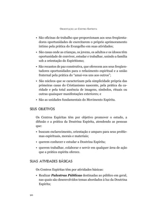 O RIENTAÇÃO   AO   C ENTRO E SPÍRITA


     • São oficinas de trabalho que proporcionam aos seus freqüenta-
       dores oportunidades de exercitarem o próprio aprimoramento
       íntimo pela prática do Evangelho em suas atividades;
     • São casas onde as crianças, os jovens, os adultos e os idosos têm
       oportunidade de conviver, estudar e trabalhar, unindo a família
       sob a orientação do Espiritismo;
     • São recantos de paz construtiva, que oferecem aos seus freqüen-
       tadores oportunidades para o refazimento espiritual e a união
       fraternal pela prática do “amai-vos uns aos outros”;
     • São núcleos que se caracterizam pela simplicidade própria das
       primeiras casas do Cristianismo nascente, pela prática da ca-
       ridade e pela total ausência de imagens, símbolos, rituais ou
       outras quaisquer manifestações exteriores; e
     • São as unidades fundamentais do Movimento Espírita.


SEUS OBJETIVOS

     Os Centros Espíritas têm por objetivo promover o estudo, a
     difusão e a prática da Doutrina Espírita, atendendo as pessoas
     que:
     • buscam esclarecimento, orientação e amparo para seus proble-
       mas espirituais, morais e materiais;
     • querem conhecer e estudar a Doutrina Espírita;
     • querem trabalhar, colaborar e servir em qualquer área de ação
       que a prática espírita oferece.


SUAS ATIVIDADES BÁSICAS

     Os Centros Espíritas têm por atividades básicas:
     • Realizar Palestras Públicas destinadas ao público em geral,
       nas quais são desenvolvidos temas abordados à luz da Doutrina
       Espírita;


20
 