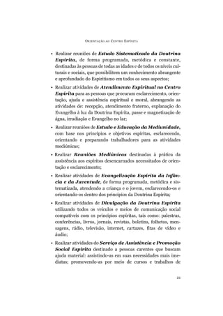 O RIENTAÇÃO   AO   C ENTRO E SPÍRITA


• Realizar reuniões de Estudo Sistematizado da Doutrina
  Espírita, de forma programada, metódica e constante,
  destinadas às pessoas de todas as idades e de todos os níveis cul-
  turais e sociais, que possibilitem um conhecimento abrangente
  e aprofundado do Espiritismo em todos os seus aspectos;
• Realizar atividades de Atendimento Espiritual no Centro
  Espírita para as pessoas que procuram esclarecimento, orien-
  tação, ajuda e assistência espiritual e moral, abrangendo as
  atividades de: recepção, atendimento fraterno, explanação do
  Evangelho à luz da Doutrina Espírita, passe e magnetização de
  água, irradiação e Evangelho no lar;
• Realizar reuniões de Estudo e Educação da Mediunidade,
  com base nos princípios e objetivos espíritas, esclarecendo,
  orientando e preparando trabalhadores para as atividades
  mediúnicas;
• Realizar Reuniões Mediúnicas destinadas à prática da
  assistência aos espíritos desencarnados necessitados de orien-
  tação e esclarecimento;
• Realizar atividades de Evangelização Espírita da Infân-
  cia e da Juventude, de forma programada, metódica e sis-
  tematizada, atendendo a criança e o jovem, esclarecendo-os e
  orientando-os dentro dos princípios da Doutrina Espírita;
• Realizar atividades de Divulgação da Doutrina Espírita
  utilizando todos os veículos e meios de comunicação social
  compatíveis com os princípios espíritas, tais como: palestras,
  conferências, livros, jornais, revistas, boletins, folhetos, men-
  sagens, rádio, televisão, internet, cartazes, fitas de vídeo e
  áudio;
• Realizar atividades do Serviço de Assistência e Promoção
  Social Espírita destinado a pessoas carentes que buscam
  ajuda material: assistindo-as em suas necessidades mais ime-
  diatas; promovendo-as por meio de cursos e trabalhos de


                                                                  21
 