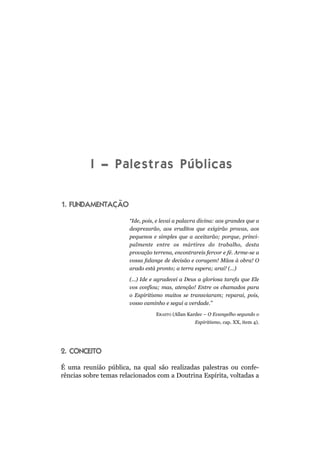 I – Palestras Públicas

1. FUNDAMENTAÇÃO

                       “Ide, pois, e levai a palavra divina: aos grandes que a
                       desprezarão, aos eruditos que exigirão provas, aos
                       pequenos e simples que a aceitarão; porque, princi-
                       palmente entre os mártires do trabalho, desta
                       provação terrena, encontrareis fervor e fé. Arme-se a
                       vossa falange de decisão e coragem! Mãos à obra! O
                       arado está pronto; a terra espera; arai! (...)

                       (...) Ide e agradecei a Deus a gloriosa tarefa que Ele
                       vos confiou; mas, atenção! Entre os chamados para
                       o Espiritismo muitos se transviaram; reparai, pois,
                       vosso caminho e segui a verdade.”

                                  ERASTO (Allan Kardec – O Evangelho segundo o
                                                  Espiritismo, cap. XX, item 4).




2. CONCEITO

É uma reunião pública, na qual são realizadas palestras ou confe-
rências sobre temas relacionados com a Doutrina Espírita, voltadas a
 