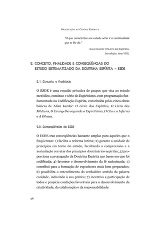 O RIENTAÇÃO   AO   C ENTRO E SPÍRITA


                          “O que caracteriza um estudo sério é a continuidade
                          que se lhe dá.”

                                                  ALLAN KARDEC (O Livro dos Espíritos,
                                                               Introdução, item VIII).



2. CONCEITO, FINALIDADE E CONSEQÜÊNCIAS DO
   ESTUDO SISTEMATIZADO DA DOUTRINA ESPÍRITA – ESDE


     2.1. Conceito e finalidade

     O ESDE é uma reunião privativa de grupos que visa ao estudo
     metódico, contínuo e sério do Espiritismo, com programação fun-
     damentada na Codificação Espírita, constituída pelas cinco obras
     básicas de Allan Kardec: O Livro dos Espíritos, O Livro dos
     Médiuns, O Evangelho segundo o Espiritismo, O Céu e o Inferno
     e A Gênese.


     2.2. Conseqüências do ESDE

     O ESDE traz conseqüências bastante amplas para aqueles que o
     freqüentam: 1) facilita a reforma íntima; 2) garante a unidade de
     princípios em torno do estudo, facultando a compreensão e a
     assimilação corretas dos princípios doutrinários espíritas; 3) pro-
     porciona a propagação da Doutrina Espírita nas bases em que foi
     codificada; 4) favorece o desenvolvimento da fé raciocinada; 5)
     contribui para a formação de expositores mais bem preparados;
     6) possibilita o entendimento do verdadeiro sentido da palavra
     caridade, induzindo à sua prática; 7) incentiva a participação de
     todos e propicia condições favoráveis para o desenvolvimento da
     criatividade, da colaboração e da responsabilidade.


28
 