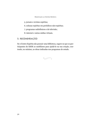 O RIENTAÇÃO   AO   C ENTRO E SPÍRITA


        5. jornais e revistas espíritas;
        6. colunas espíritas em periódicos não-espíritas;
        7. programas radiofônicos e de televisão;
        8. internet e outras mídias virtuais.


5. RECOMENDAÇÃO

Se o Centro Espírita não possuir uma biblioteca, sugere-se que os par-
ticipantes do ESDE se mobilizem para ajudá-lo na sua criação, con-
tendo, no mínimo, as obras indicadas nos programas de estudo.




30
 