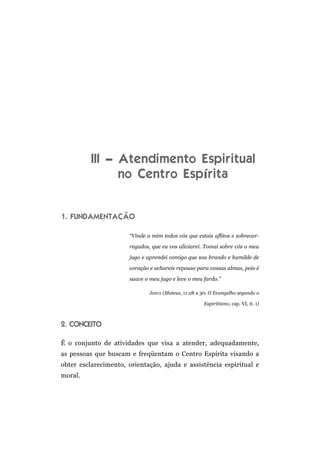 III – Atendimento Espiritual
                no Centro Espírita


1. FUNDAMENTAÇÃO

                      “Vinde a mim todos vós que estais aflitos e sobrecar-

                      regados, que eu vos aliviarei. Tomai sobre vós o meu

                      jugo e aprendei comigo que sou brando e humilde de

                      coração e achareis repouso para vossas almas, pois é

                      suave o meu jugo e leve o meu fardo.”

                              JESUS (Mateus, 11:28 a 30; O Evangelho segundo o

                                                     Espiritismo, cap. VI, it. 1)



2. CONCEITO

É o conjunto de atividades que visa a atender, adequadamente,
as pessoas que buscam e freqüentam o Centro Espírita visando a
obter esclarecimento, orientação, ajuda e assistência espiritual e
moral.
 