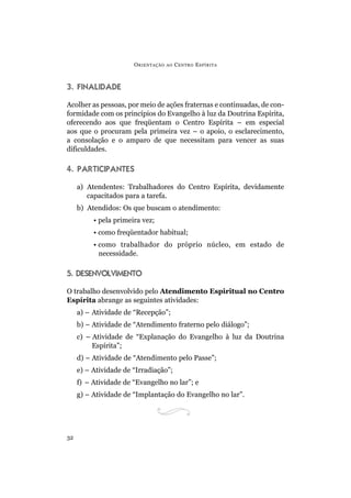 O RIENTAÇÃO   AO   C ENTRO E SPÍRITA



3. FINALIDADE

Acolher as pessoas, por meio de ações fraternas e continuadas, de con-
formidade com os princípios do Evangelho à luz da Doutrina Espírita,
oferecendo aos que freqüentam o Centro Espírita – em especial
aos que o procuram pela primeira vez – o apoio, o esclarecimento,
a consolação e o amparo de que necessitam para vencer as suas
dificuldades.

4. PARTICIPANTES

     a) Atendentes: Trabalhadores do Centro Espírita, devidamente
        capacitados para a tarefa.
     b) Atendidos: Os que buscam o atendimento:
          • pela primeira vez;
          • como freqüentador habitual;
          • como trabalhador do próprio núcleo, em estado de
            necessidade.

5. DESENVOLVIMENTO

O trabalho desenvolvido pelo Atendimento Espiritual no Centro
Espírita abrange as seguintes atividades:
     a) – Atividade de “Recepção”;
     b) – Atividade de “Atendimento fraterno pelo diálogo”;
     c) – Atividade de “Explanação do Evangelho à luz da Doutrina
          Espírita”;
     d) – Atividade de “Atendimento pelo Passe”;
     e) – Atividade de “Irradiação”;
     f) – Atividade de “Evangelho no lar”; e
     g) – Atividade de “Implantação do Evangelho no lar”.




32
 