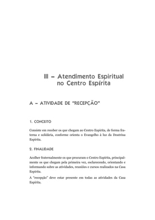 III – Atendimento Espiritual
                no Centro Espírita


A – ATIVIDADE DE “RECEPÇÃO”


1. CONCEITO

Consiste em receber os que chegam ao Centro Espírita, de forma fra-
terna e solidária, conforme orienta o Evangelho à luz da Doutrina
Espírita.


2. FINALIDADE

Acolher fraternalmente os que procuram o Centro Espírita, principal-
mente os que chegam pela primeira vez, esclarecendo, orientando e
informando sobre as atividades, reuniões e cursos realizados na Casa
Espírita.
A “recepção” deve estar presente em todas as atividades da Casa
Espírita.
 