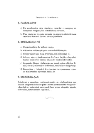 O RIENTAÇÃO   AO   C ENTRO E SPÍRITA



3. PARTICIPANTES

     a) Um coordenador para estruturar, capacitar e coordenar as
        equipes de recepção para cada reunião/atividade.
     b) Uma equipe de recepção escalada em número suficiente para
        atender a demanda de cada reunião/atividade.

4. DESENVOLVIMENTO

     a) Cumprimentar e dar as boas-vindas.
     b) Colocar-se à disposição para eventuais informações.
     c) Colocar aquele que chega à vontade, sem constrangê-lo.
     d) Orientar sobre o funcionamento do Centro Espírita, disponibi-
        lizando os diversos tipos de atividades e cursos oferecidos.
     e) Responder dúvidas e indagações, de maneira clara, objetiva, di-
        reta, concisa, imprimindo afetividade, naturalidade e segurança.
     f) Encaminhar o visitante à área desejada ou à pessoa que possa,
        de maneira mais específica, auxiliá-lo.

5. RECOMENDAÇÃO

Selecionar e capacitar, continuadamente, os colaboradores que
tenham um perfil adequado para a tarefa: conhecimento evangélico-
-doutrinário, maturidade emocional, bom senso, simpatia, alegria,
afetividade, naturalidade e segurança.




34
 