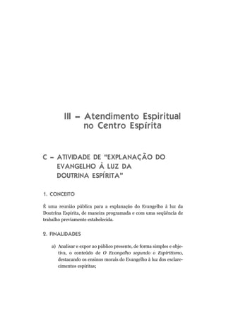 I II – Atendimento Espiritual
                no Centro Espírita


C – ATIVIDADE DE “EXPLANAÇÃO DO
    EVANGELHO À LUZ DA
    DOUTRINA ESPÍRITA”

1. CONCEITO

É uma reunião pública para a explanação do Evangelho à luz da
Doutrina Espírita, de maneira programada e com uma seqüência de
trabalho previamente estabelecida.


2. FINALIDADES

   a) Analisar e expor ao público presente, de forma simples e obje-
      tiva, o conteúdo de O Evangelho segundo o Espiritismo,
      destacando os ensinos morais do Evangelho à luz dos esclare-
      cimentos espíritas;
 