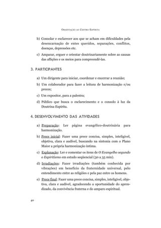 O RIENTAÇÃO   AO   C ENTRO E SPÍRITA


     b) Consolar e esclarecer aos que se acham em dificuldades pela
        desencarnação de entes queridos, separações, conflitos,
        doenças, depressões etc.
     c) Amparar, erguer e orientar doutrinariamente sobre as causas
        das aflições e os meios para compreendê-las.


3. PARTICIPANTES

     a) Um dirigente para iniciar, coordenar e encerrar a reunião;
     b) Um colaborador para fazer a leitura de harmonização e/ou
        preces;
     c) Um expositor, para a palestra;
     d) Público que busca o esclarecimento e o consolo à luz da
        Doutrina Espírita.


4. DESENVOLVIMENTO DAS ATIVIDADES

     a) Preparação: Ler       página         evangélico-doutrinária   para
        harmonização.
     b) Prece inicial: Fazer uma prece concisa, simples, inteligível,
        objetiva, clara e audível, buscando na sintonia com o Plano
        Maior a própria harmonização íntima.
     c) Explanação: Ler e comentar os itens de O Evangelho segundo
        o Espiritismo em estudo seqüencial (30 a 35 min).
     d) Irradiações: Fazer irradiações (também conhecida por
        vibrações) em benefício da fraternidade universal, pelo
        entendimento entre as religiões e pela paz entre os homens.
     e) Prece final: Fazer uma prece concisa, simples, inteligível, obje-
        tiva, clara e audível, agradecendo a oportunidade do apren-
        dizado, da convivência fraterna e do amparo espiritual.


40
 