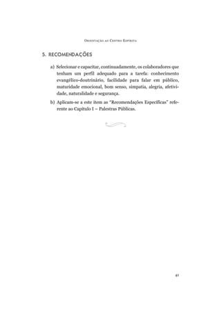O RIENTAÇÃO   AO   C ENTRO E SPÍRITA



5. RECOMENDAÇÕES

  a) Selecionar e capacitar, continuadamente, os colaboradores que
     tenham um perfil adequado para a tarefa: conhecimento
     evangélico-doutrinário, facilidade para falar em público,
     maturidade emocional, bom senso, simpatia, alegria, afetivi-
     dade, naturalidade e segurança.
  b) Aplicam-se a este item as “Recomendações Específicas” refe-
     rente ao Capítulo I – Palestras Públicas.




                                                                41
 