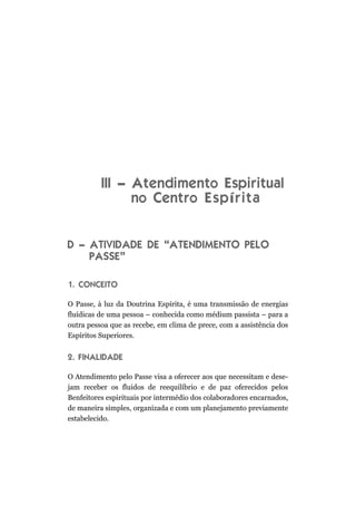 III – Atendimento Espiritual
                no Centro E s p í r i t a


D – ATIVIDADE DE “ATENDIMENTO PELO
    PASSE”

1. CONCEITO

O Passe, à luz da Doutrina Espírita, é uma transmissão de energias
fluídicas de uma pessoa – conhecida como médium passista – para a
outra pessoa que as recebe, em clima de prece, com a assistência dos
Espíritos Superiores.


2. FINALIDADE

O Atendimento pelo Passe visa a oferecer aos que necessitam e dese-
jam receber os fluidos de reequilíbrio e de paz oferecidos pelos
Benfeitores espirituais por intermédio dos colaboradores encarnados,
de maneira simples, organizada e com um planejamento previamente
estabelecido.
 