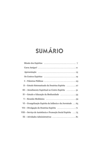 SUMÁRIO
   Missão dos Espíritas . . . . . . . . . . . . . . . . . . . . . . . . . . . . . . . 7

   Caros Amigos! . . . . . . . . . . . . . . . . . . . . . . . . . . . . . . . . . . . . . 11

   Apresentação . . . . . . . . . . . . . . . . . . . . . . . . . . . . . . . . . . . . . 13

   Os Centros Espíritas . . . . . . . . . . . . . . . . . . . . . . . . . . . . . . . 19

   I – Palestras Públicas . . . . . . . . . . . . . . . . . . . . . . . . . . . . . . . 23

  II – Estudo Sistematizado da Doutrina Espírita . . . . . . . . . 27

 III – Atendimento Espiritual no Centro Espírita . . . . . . . . . 31

 IV – Estudo e Educação da Mediunidade . . . . . . . . . . . . . . . 55

  V – Reunião Mediúnica . . . . . . . . . . . . . . . . . . . . . . . . . . . . . 59

 VI – Evangelização Espírita da Infância e da Juventude . . . 65

VII – Divulgação da Doutrina Espírita . . . . . . . . . . . . . . . . . . 71

VIII – Serviço de Assistência e Promoção Social Espírita . . . 75

 IX – Atividades Administrativas . . . . . . . . . . . . . . . . . . . . . . . 81
 