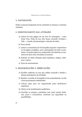 O RIENTAÇÃO   AO   C ENTRO E SPÍRITA



3. PARTICIPANTES

Todas as pessoas integrantes do lar, incluindo as crianças e eventuais
visitantes.


4. DESENVOLVIMENTO DAS ATIVIDADES

     a) Leitura de uma página de um livro de mensagens – como
        Fonte Viva, Vinha de Luz, Pão Nosso, Caminho Verdade e
        Vida –, visando à harmonização e sintonia de todos;
     b) Prece inicial;
     c) Leitura e comentários de O Evangelho segundo o Espiritismo
        ou de página evangélica, com a participação de todos os pre-
        sentes. O estudo poderá ser enriquecido com histórias ou nar-
        rativas de fatos reais vinculadas ao assunto;
     d) Poderão ser feitas vibrações pelos familiares, amigos, enfer-
        mos e outros;
     e) Prece de encerramento.


5. RECOMENDAÇÕES E OBSERVAÇÕES

     a) Escolher ambiente na casa que melhor acomode a família e
        demais participantes da atividade.
     b) Realizar a reunião do Evangelho no lar semanalmente, em dia
        e hora previamente estabelecidos.
     c) Colocar água para ser magnetizada pelos Benfeitores
        espirituais.
     d) Abster-se de manifestações mediúnicas.
     e) Convidar as crianças a participar com canto, poesia, histó-
        rias, prece e comentários, conforme sua capacidade ou
        possibilidade.


50
 