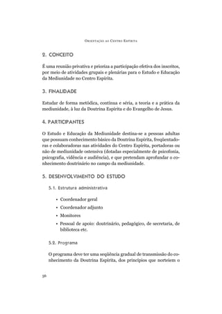O RIENTAÇÃO   AO   C ENTRO E SPÍRITA



2. CONCEITO

É uma reunião privativa e prioriza a participação efetiva dos inscritos,
por meio de atividades grupais e plenárias para o Estudo e Educação
da Mediunidade no Centro Espírita.

3. FINALIDADE

Estudar de forma metódica, contínua e séria, a teoria e a prática da
mediunidade, à luz da Doutrina Espírita e do Evangelho de Jesus.

4. PARTICIPANTES

O Estudo e Educação da Mediunidade destina-se a pessoas adultas
que possuam conhecimento básico da Doutrina Espírita, freqüentado-
ras e colaboradoras nas atividades do Centro Espírita, portadoras ou
não de mediunidade ostensiva (dotadas especialmente de psicofonia,
psicografia, vidência e audiência), e que pretendam aprofundar o co-
nhecimento doutrinário no campo da mediunidade.

5. DESENVOLVIMENTO DO ESTUDO

     5.1. Estrutura administrativa

        • Coordenador geral
        • Coordenador adjunto
        • Monitores
        • Pessoal de apoio: doutrinário, pedagógico, de secretaria, de
          biblioteca etc.

     5.2. Programa

     O programa deve ter uma seqüência gradual de transmissão do co-
     nhecimento da Doutrina Espírita, dos princípios que norteiem o


56
 