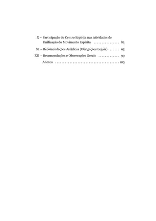 X – Participação do Centro Espírita nas Atividades de
     Unificação do Movimento Espírita . . . . . . . . . . . . . . . . 85

XI – Recomendações Jurídicas (Obrigações Legais) . . . . . . 95

XII – Recomendações e Observações Gerais . . . . . . . . . . . . . 99

      Anexos . . . . . . . . . . . . . . . . . . . . . . . . . . . . . . . . . . . . . . . . 105
 