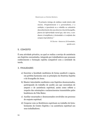 O RIENTAÇÃO   AO   C ENTRO E SPÍRITA


                         “O primeiro inimigo do médium reside dentro dele
                        mesmo. Freqüentemente é o personalismo, é a
                        ambição, a ignorância ou a rebeldia no voluntário
                        desconhecimento dos seus deveres à luz do Evangelho,
                        fatores de inferioridade moral que, não raro, o con-
                        duzem à invigilância, à leviandade e à confusão dos
                        campos improdutivos.”

                                              F.C.XAVIER – EMMANUEL (O Consolador,
                                                                     questão 410).



2. CONCEITO

É uma atividade privativa, na qual se realiza o serviço de assistência
aos Espíritos necessitados, integrada por trabalhadores que possuam
conhecimento e formação espírita compatível com a seriedade da
tarefa.


3. FINALIDADES

     a) Exercitar a faculdade mediúnica de forma saudável e segura,
        em perfeita harmonia com os princípios da Doutrina Espírita
        e do Evangelho de Jesus.
     b) Manter intercâmbio mediúnico com Espíritos desencarnados,
        participando do trabalho de auxílio aos que necessitam de
        amparo e de assistência espiritual, assim como refletir a
        respeito das orientações e esclarecimentos transmitidos pelos
        benfeitores da Vida Maior.
     c) Auxiliar encarnados e desencarnados envolvidos em processo
        de reajuste espiritual.
     d) Cooperar com os Benfeitores espirituais no trabalho de forta-
        lecimento do Centro Espírita e na assistência espiritual aos
        seus trabalhadores.


60
 
