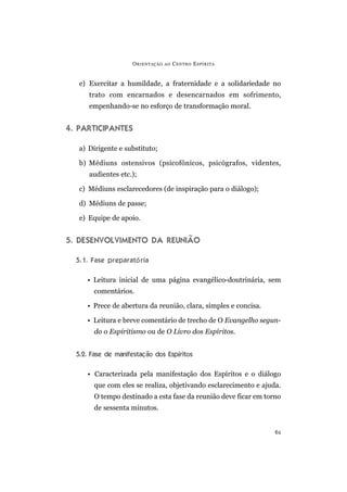 O RIENTAÇÃO   AO   C ENTRO E SPÍRITA


   e) Exercitar a humildade, a fraternidade e a solidariedade no
      trato com encarnados e desencarnados em sofrimento,
      empenhando-se no esforço de transformação moral.


4. PARTICIPANTES

   a) Dirigente e substituto;

   b) Médiuns ostensivos (psicofônicos, psicógrafos, videntes,
      audientes etc.);

   c) Médiuns esclarecedores (de inspiração para o diálogo);

   d) Médiuns de passe;

   e) Equipe de apoio.


5. DESENVOLVIMENTO DA REUNIÃO

  5.1. Fase preparató ria

     • Leitura inicial de uma página evangélico-doutrinária, sem
        comentários.

     • Prece de abertura da reunião, clara, simples e concisa.

     • Leitura e breve comentário de trecho de O Evangelho segun-
        do o Espiritismo ou de O Livro dos Espíritos.


  5.2. Fase de manifestação dos Espíritos

     • Caracterizada pela manifestação dos Espíritos e o diálogo
        que com eles se realiza, objetivando esclarecimento e ajuda.
        O tempo destinado a esta fase da reunião deve ficar em torno
        de sessenta minutos.


                                                                  61
 
