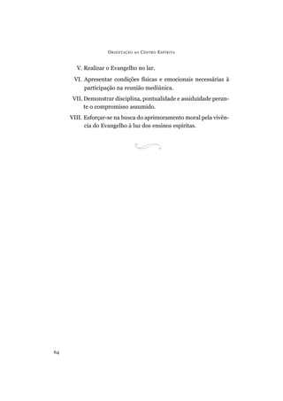O RIENTAÇÃO   AO   C ENTRO E SPÍRITA


       V. Realizar o Evangelho no lar.
      VI. Apresentar condições físicas e emocionais necessárias à
          participação na reunião mediúnica.
      VII. Demonstrar disciplina, pontualidade e assiduidade peran-
           te o compromisso assumido.
     VIII. Esforçar-se na busca do aprimoramento moral pela vivên-
           cia do Evangelho à luz dos ensinos espíritas.




64
 
