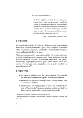 O RIENTAÇÃO    AO   C ENTRO E SPÍRITA


                                      “O Centro Espírita, consciente de sua missão, deve
                                      envidar todos os esforços, não só para a criação das
                                      Escolas de Evangelização Espírita Infanto-juvenil1
                                      como para seu pleno funcionamento, considerando a
                                      sua importância em termos da formação moral das
                                      novas gerações e da preparação dos futuros obreiros
                                      da Casa e do Movimento espíritas. (...)”

                                                         O Que é Evangelização? (FEB, 1987, p. 21).


2. CONCEITO

A Evangelização Espírita da Infância e da Juventude é uma atividade
de estudo e vivência da Doutrina Espírita e do Evangelho de Jesus de
forma sistemática, metódica, atendendo e esclarecendo crianças e
jovens na faixa etária de 3 a 21 anos.
“O ensinamento espírita e a moral evangélica são os elementos com
os quais trabalhamos em nossas aulas. Esses conhecimentos são
levados aos alunos por meio de situações práticas da vida, pois a
metodologia empregada pretende que o aluno reflita e tire con-
clusões próprias dos temas estudados, pois só assim se efetiva a
aprendizagem real”.2

3. OBJETIVOS

        a) Promover o conhecimento dos ensinos morais do Evangelho
           de Jesus à luz da Doutrina Espírita para crianças e jovens.
        b) Promover a integração do evangelizando: consigo mesmo, com
           o próximo e com Deus.
        c) Proporcionar ao evangelizando o estudo da lei natural que
           rege o Universo, da “natureza, origem e destino dos Espíritos
           bem como de suas relações com o mundo corporal”.
1
    Entenda-se por atividade de Evangelização Espírita Infanto-juvenil.
2
  O que é Evangelização? Fundamentos da Evangelização Espírita da Infância e da Juventude, FEB,
1987, p. 38.




66
 