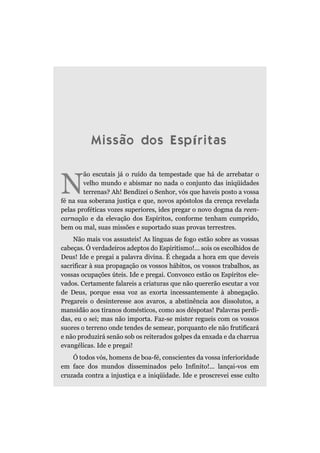 Missão dos Espíritas


N
        ão escutais já o ruído da tempestade que há de arrebatar o
        velho mundo e abismar no nada o conjunto das iniqüidades
        terrenas? Ah! Bendizei o Senhor, vós que haveis posto a vossa
fé na sua soberana justiça e que, novos apóstolos da crença revelada
pelas proféticas vozes superiores, ides pregar o novo dogma da reen-
carnação e da elevação dos Espíritos, conforme tenham cumprido,
bem ou mal, suas missões e suportado suas provas terrestres.
    Não mais vos assusteis! As línguas de fogo estão sobre as vossas
cabeças. Ó verdadeiros adeptos do Espiritismo!... sois os escolhidos de
Deus! Ide e pregai a palavra divina. É chegada a hora em que deveis
sacrificar à sua propagação os vossos hábitos, os vossos trabalhos, as
vossas ocupações úteis. Ide e pregai. Convosco estão os Espíritos ele-
vados. Certamente falareis a criaturas que não quererão escutar a voz
de Deus, porque essa voz as exorta incessantemente à abnegação.
Pregareis o desinteresse aos avaros, a abstinência aos dissolutos, a
mansidão aos tiranos domésticos, como aos déspotas! Palavras perdi-
das, eu o sei; mas não importa. Faz-se mister regueis com os vossos
suores o terreno onde tendes de semear, porquanto ele não frutificará
e não produzirá senão sob os reiterados golpes da enxada e da charrua
evangélicas. Ide e pregai!
    Ó todos vós, homens de boa-fé, conscientes da vossa inferioridade
em face dos mundos disseminados pelo Infinito!... lançai-vos em
cruzada contra a injustiça e a iniqüidade. Ide e proscrevei esse culto
 