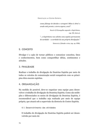 O RIENTAÇÃO   AO   C ENTRO E SPÍRITA


                        vossa falange de decisão e coragem! Mãos à obra! o
                        arado está pronto; a terra espera; arai!”

                                          ERASTO (O Evangelho segundo o Espiritismo,
                                                                    cap. XX, item 4).

                        “...o Espiritismo nos solicita uma espécie permanente
                        de caridade – a caridade da sua própria divulgação.”

                                              EMMANUEL (Estude e viva, cap. 40, FEB).



2. CONCEITO

Divulgar é a ação de tornar públicos e comunicar conceitos, fatos
e conhecimentos, bem como compartilhar idéias, sentimentos e
atitudes.


3. FINALIDADE

Realizar o trabalho de divulgação da Doutrina Espírita por meio de
todos os veículos de comunicação social compatíveis com os princí-
pios ético-morais espíritas.


4. ORGANIZAÇÃO

Na medida do possível, deve-se organizar uma equipe para desen-
volver o trabalho de divulgação da Doutrina Espírita. Como são múlti-
plos e diferenciados os meios de divulgação da Doutrina Espírita, é
recomendável que o trabalho seja realizado por meio de equipe
própria, que atuará sob a supervisão da diretoria do Centro Espírita.


     4.1. Desenvolvimento das atividades

     O trabalho de divulgação da Doutrina Espírita poderá ser desen-
     volvido por meio de:


72
 